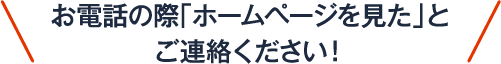 お電話の際「ホームページを見た」とご連絡ください！