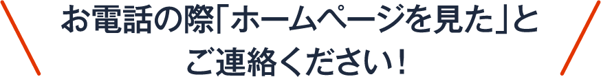 お電話の際「ホームページを見た」とご連絡ください！